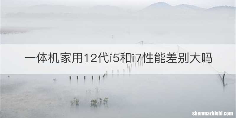 一体机家用12代i5和i7性能差别大吗