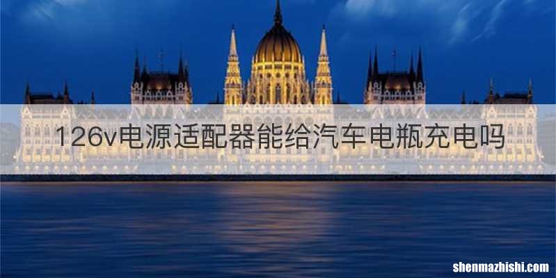 126v电源适配器能给汽车电瓶充电吗