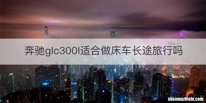 奔驰glc300l适合做床车长途旅行吗