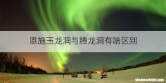 恩施玉龙洞与腾龙洞有啥区别