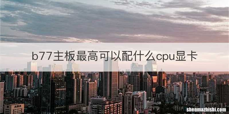 b77主板最高可以配什么cpu显卡