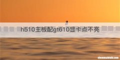 h510主板配gt610显卡点不亮