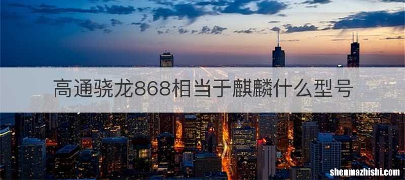 高通骁龙868相当于麒麟什么型号