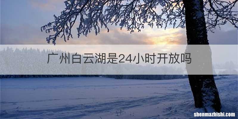 广州白云湖是24小时开放吗