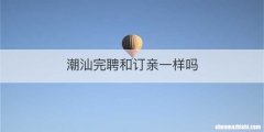 潮汕完聘和订亲一样吗