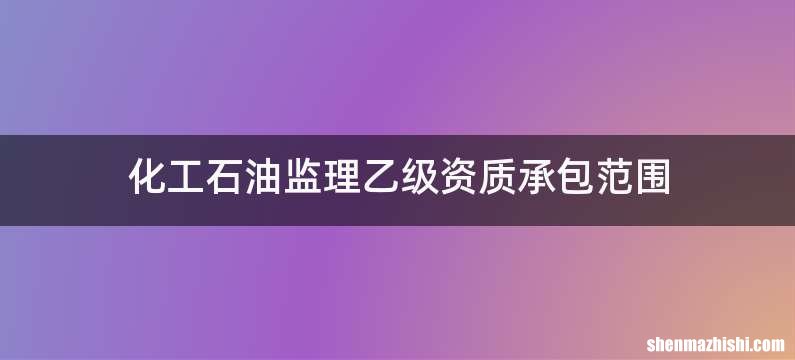 化工石油监理乙级资质承包范围