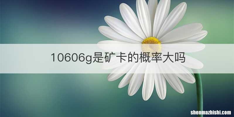 10606g是矿卡的概率大吗