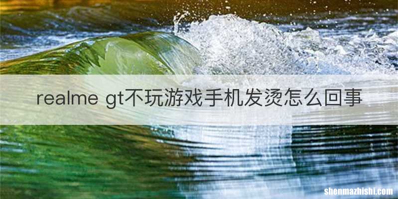 realme gt不玩游戏手机发烫怎么回事