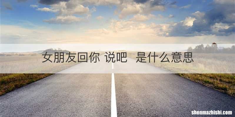 女朋友回你 说吧是什么意思