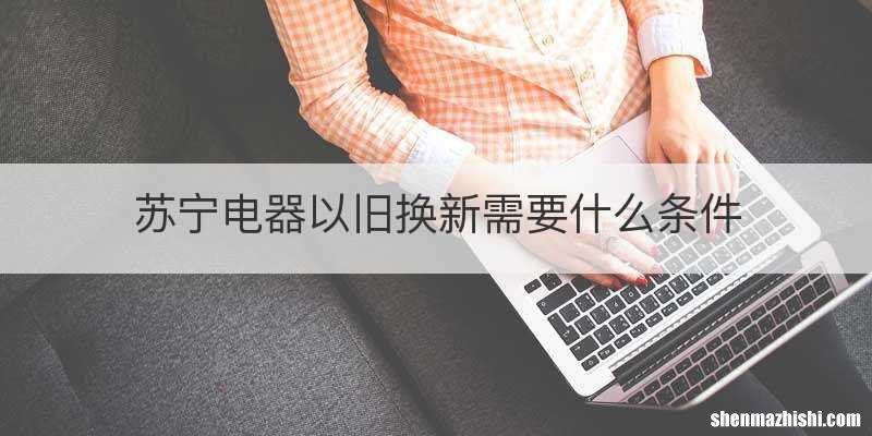 苏宁电器以旧换新需要什么条件