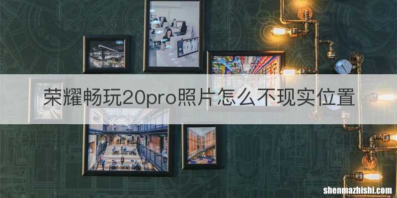 荣耀畅玩20pro照片怎么不现实位置