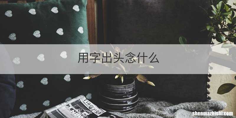 用字出头念什么