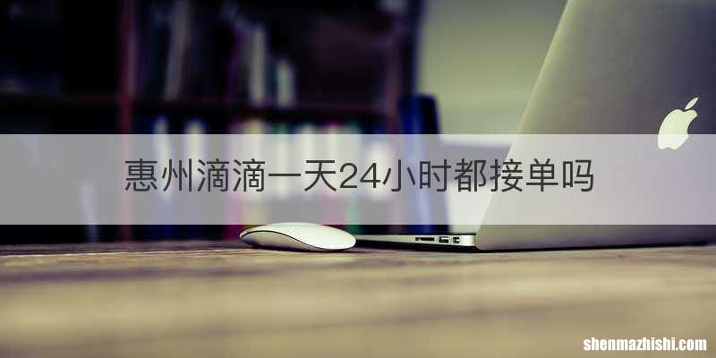 惠州滴滴一天24小时都接单吗