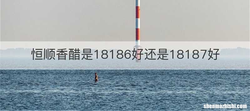 恒顺香醋是18186好还是18187好