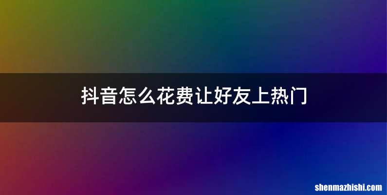 抖音怎么花费让好友上热门