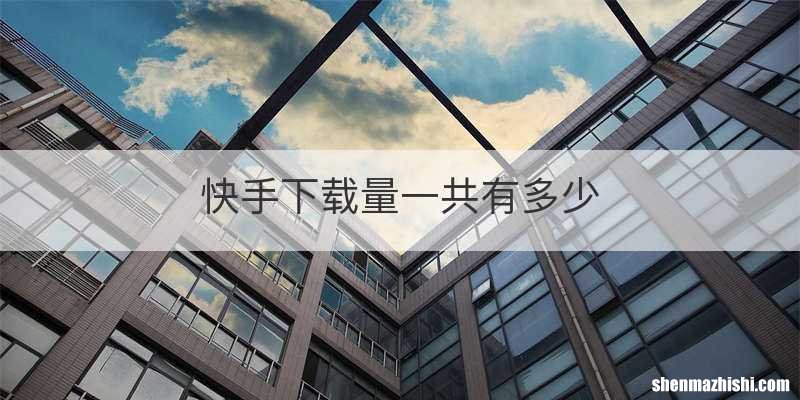 快手下载量一共有多少