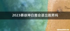 2023蔡徐坤白鹿会退出跑男吗