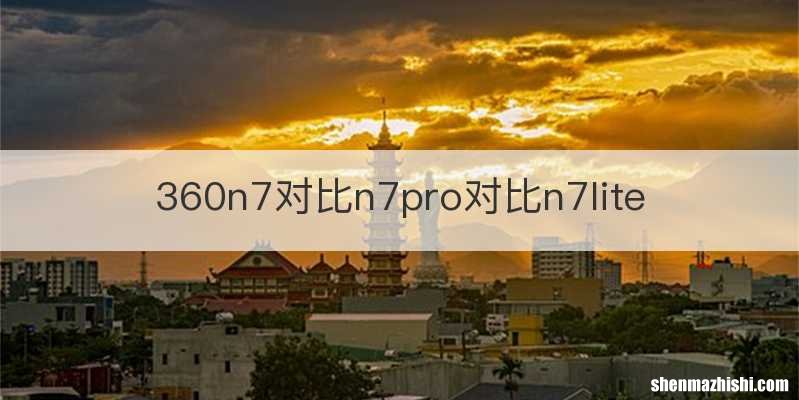 360n7对比n7pro对比n7lite