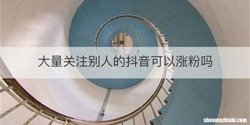 大量关注别人的抖音可以涨粉吗