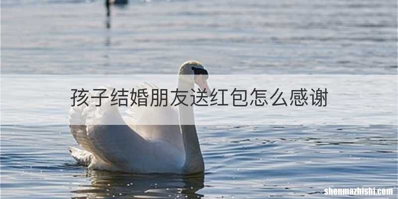 孩子结婚朋友送红包怎么感谢