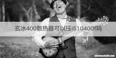 玄冰400散热器可以压i510400f吗