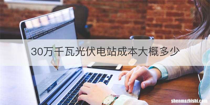 30万千瓦光伏电站成本大概多少