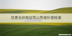 甘肃光伏电站荒山荒坡补偿标准