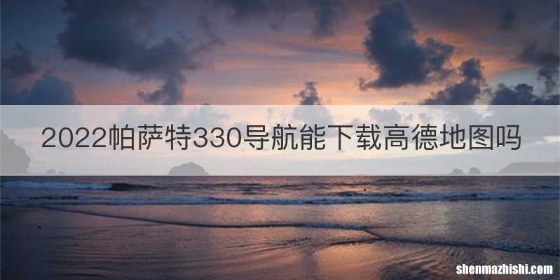 2022帕萨特330导航能下载高德地图吗