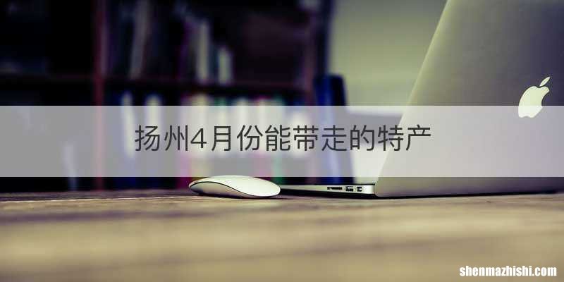 扬州4月份能带走的特产