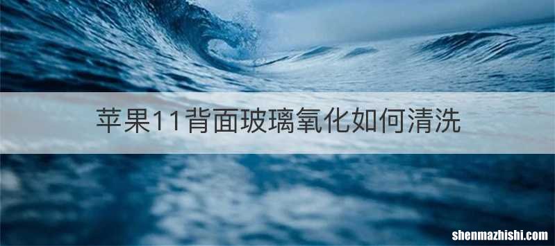 苹果11背面玻璃氧化如何清洗