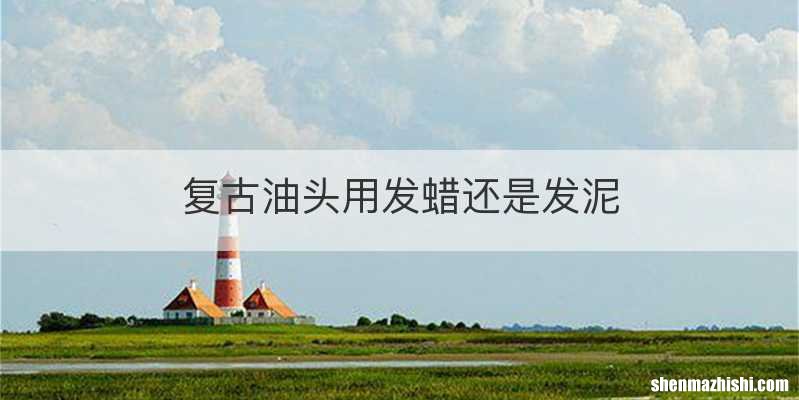 复古油头用发蜡还是发泥