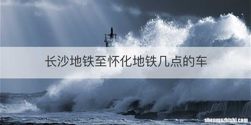 长沙地铁至怀化地铁几点的车