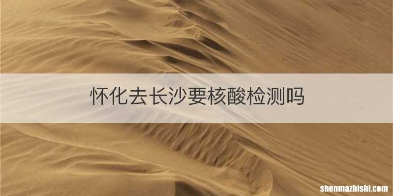怀化去长沙要核酸检测吗