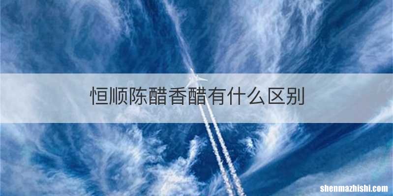 恒顺陈醋香醋有什么区别