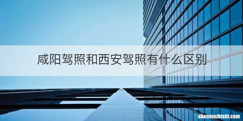 咸阳驾照和西安驾照有什么区别