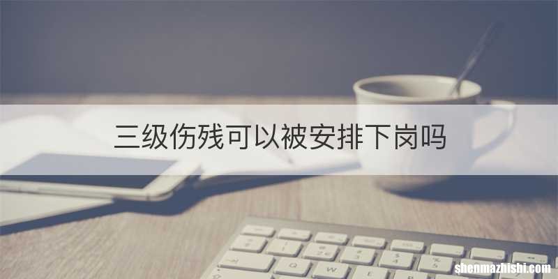 三级伤残可以被安排下岗吗