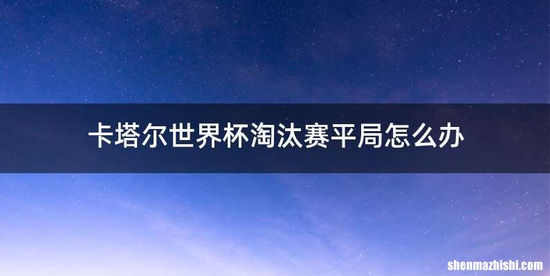 卡塔尔世界杯淘汰赛平局怎么办