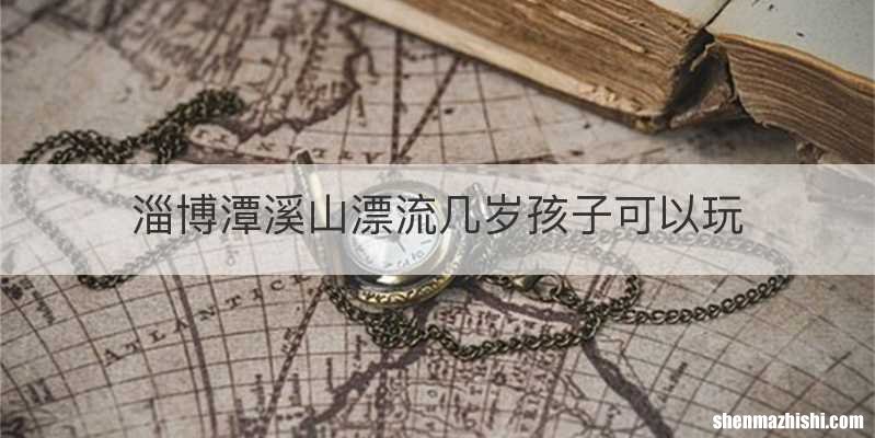淄博潭溪山漂流几岁孩子可以玩