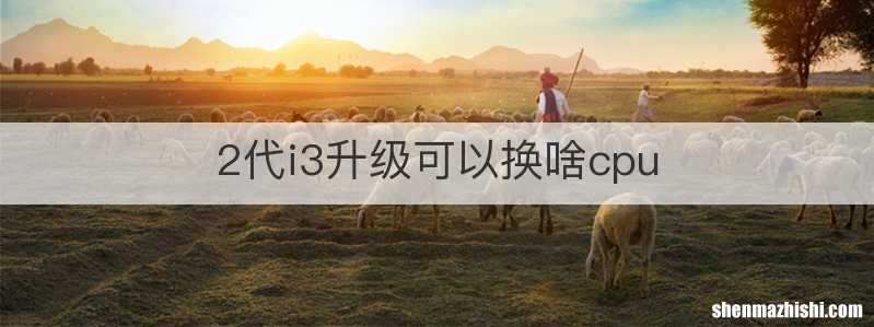 2代i3升级可以换啥cpu