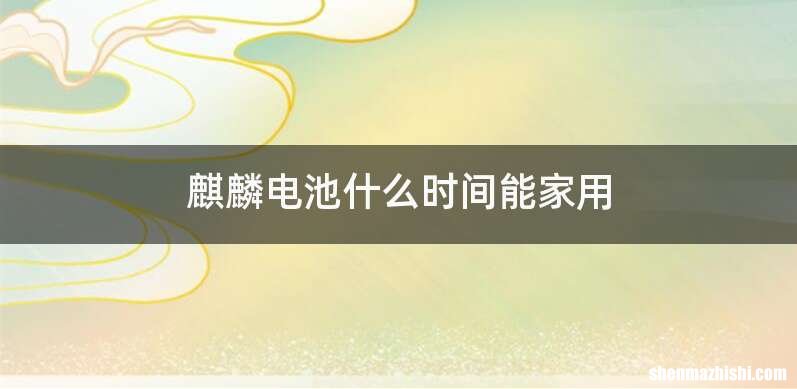 麒麟电池什么时间能家用