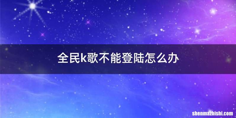全民k歌不能登陆怎么办