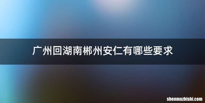 广州回湖南郴州安仁有哪些要求