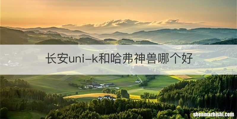 长安uni-k和哈弗神兽哪个好