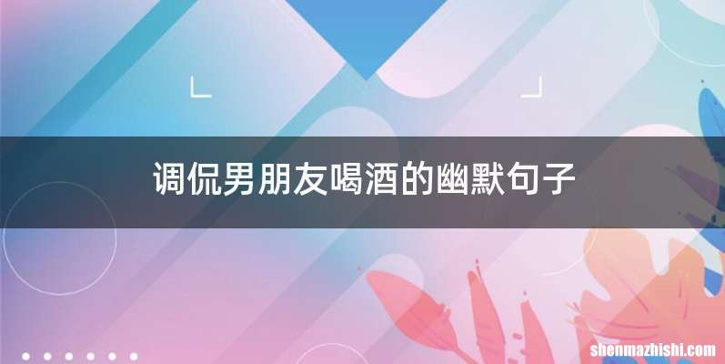 调侃男朋友喝酒的幽默句子