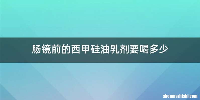肠镜前的西甲硅油乳剂要喝多少