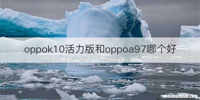 oppok10活力版和oppoa97哪个好