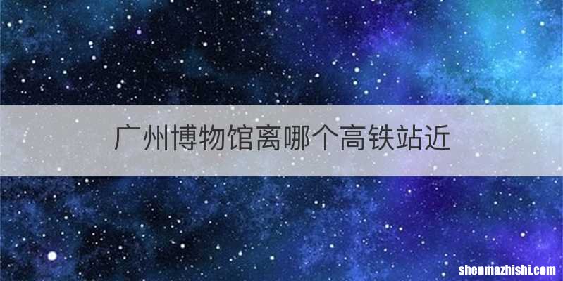 广州博物馆离哪个高铁站近