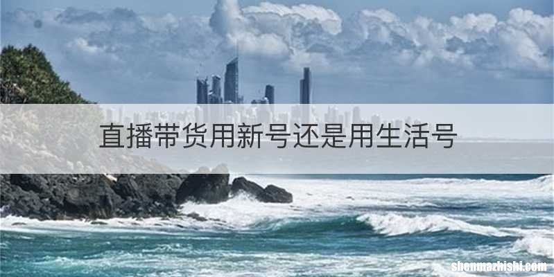 直播带货用新号还是用生活号