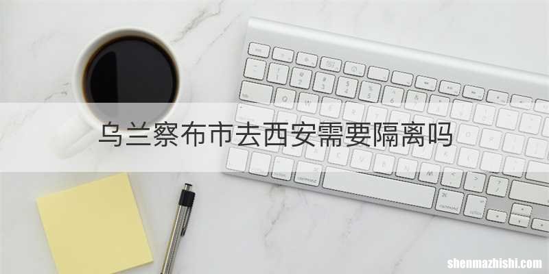 乌兰察布市去西安需要隔离吗