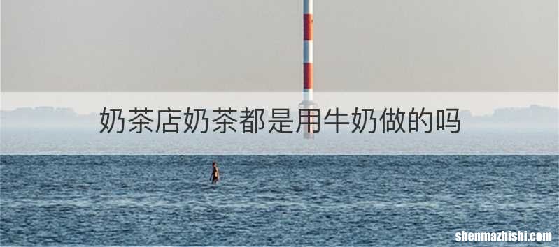 奶茶店奶茶都是用牛奶做的吗